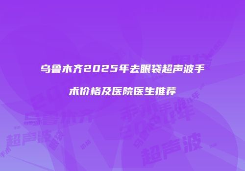 乌鲁木齐2025年去眼袋超声波手术价格及医院医生推荐