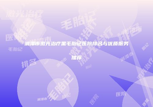 湘潭市激光治疗黑毛胎记医院排名与优质服务推荐