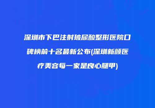 深圳市下巴注射玻尿酸整形医院口碑榜前十名最新公布(深圳新颜医疗美容每一家是良心腿甲)
