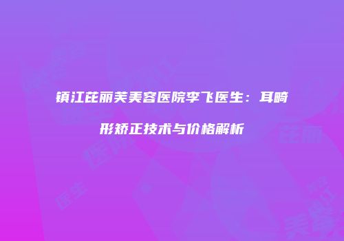 镇江芘丽芙美容医院李飞医生：耳畸形矫正技术与价格解析