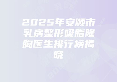 2025年安顺市乳房整形吸脂隆胸医生排行榜揭晓