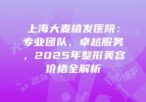 上海大麦植发医院：专业团队、卓越服务，2025年整形美容价格全解析