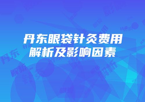 丹东眼袋针灸费用解析及影响因素