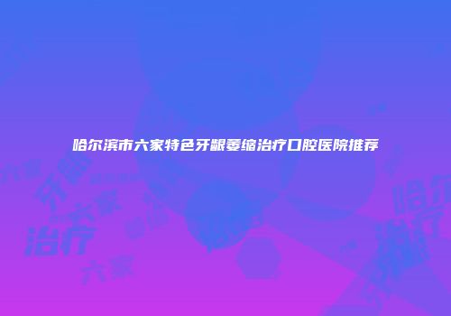 哈尔滨市六家特色牙龈萎缩治疗口腔医院推荐