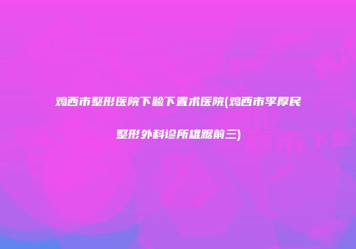 鸡西市整形医院下睑下置术医院(鸡西市李厚民整形外科诊所雄踞前三)