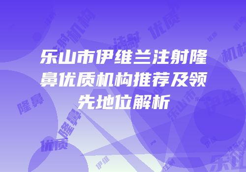 乐山市伊维兰注射隆鼻优质机构推荐及领先地位解析