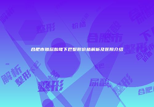 合肥市玻尿酸隆下巴整形价格解析及医院介绍