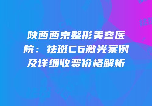 陕西西京整形美容医院：祛斑C6激光案例及详细收费价格解析
