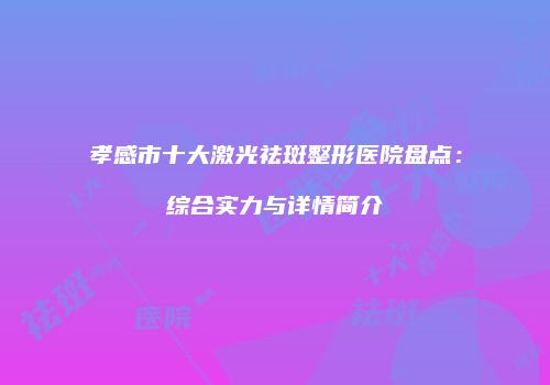 孝感市十大激光祛斑整形医院盘点：综合实力与详情简介