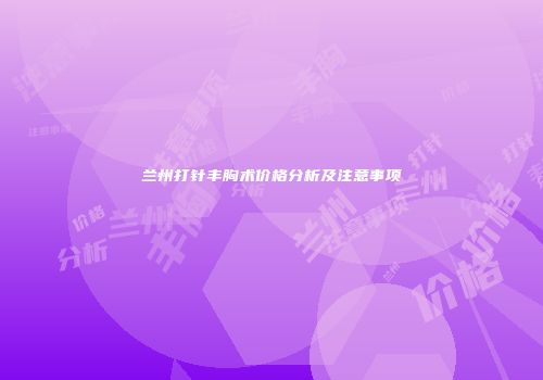 兰州打针丰胸术价格分析及注意事项