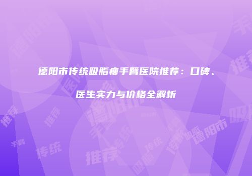 德阳市传统吸脂瘦手臂医院推荐：口碑、医生实力与价格全解析