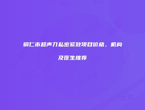 铜仁市超声刀私密紧致项目价格、机构及医生推荐