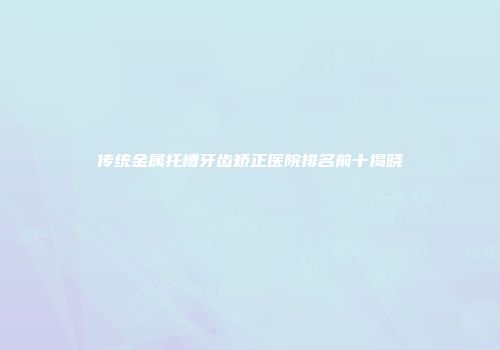 传统金属托槽牙齿矫正医院排名前十揭晓