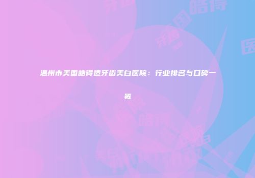 温州市美国皓得适牙齿美白医院：行业排名与口碑一览