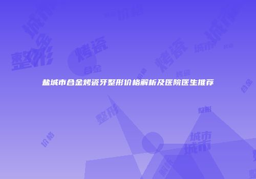 盐城市合金烤瓷牙整形价格解析及医院医生推荐