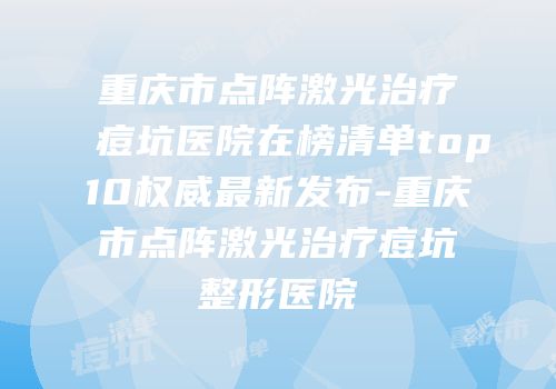 重庆市点阵激光治疗痘坑医院在榜清单top10权威最新发布-重庆市点阵激光治疗痘坑整形医院
