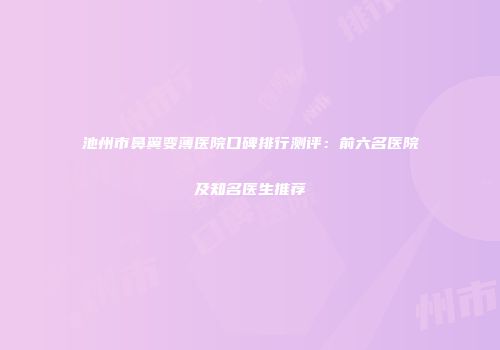 池州市鼻翼变薄医院口碑排行测评：前六名医院及知名医生推荐