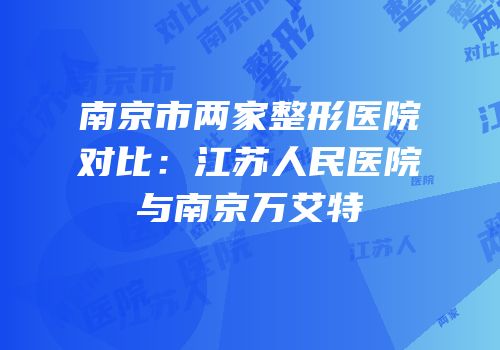 南京市两家整形医院对比：江苏人民医院与南京万艾特