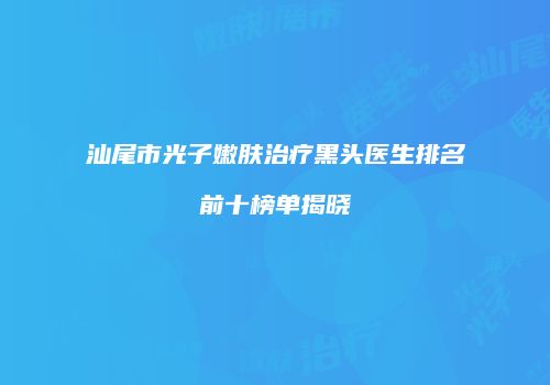 汕尾市光子嫩肤治疗黑头医生排名前十榜单揭晓