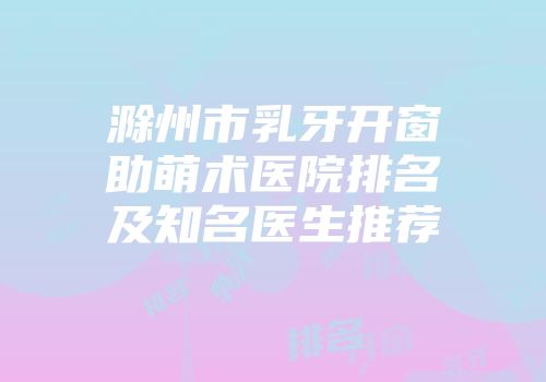 滁州市乳牙开窗助萌术医院排名及知名医生推荐