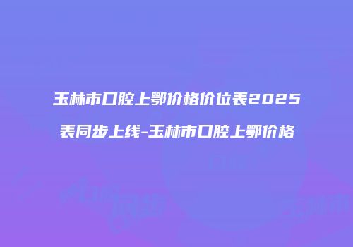 玉林市口腔上鄂价格价位表2025表同步上线-玉林市口腔上鄂价格