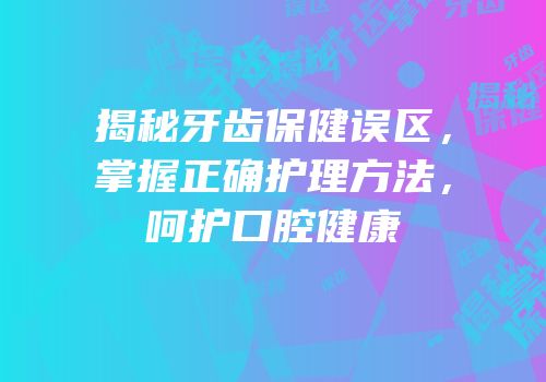 揭秘牙齿保健误区，掌握正确护理方法，呵护口腔健康