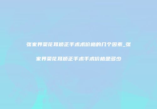 张家界菜花耳矫正手术术价格的几个因素_张家界菜花耳矫正手术手术价格是多少