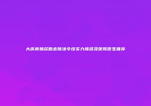 大庆市玻尿酸去除法令纹实力排名及医院医生推荐