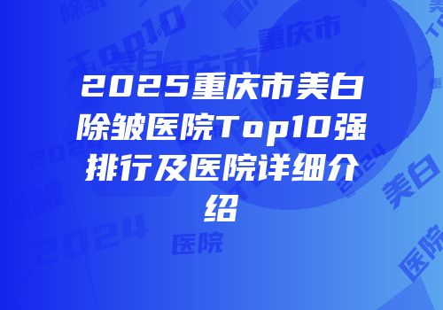 2025重庆市美白除皱医院Top10强排行及医院详细介绍