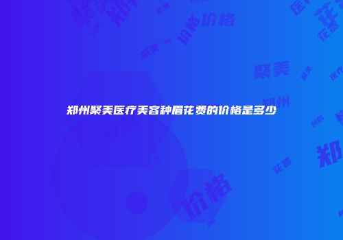 郑州聚美医疗美容种眉花费的价格是多少