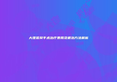 大理狐臭手术治疗费用及根治方法解析