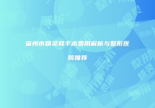 宿州市精灵耳手术费用解析与整形医院推荐
