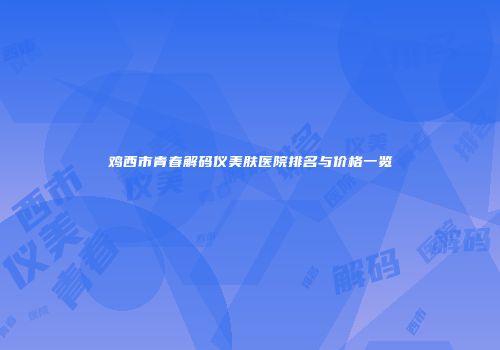 鸡西市青春解码仪美肤医院排名与价格一览