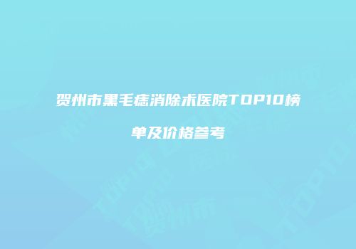 贺州市黑毛痣消除术医院TOP10榜单及价格参考