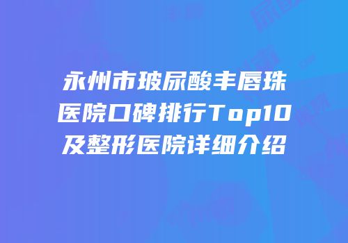 永州市玻尿酸丰唇珠医院口碑排行Top10及整形医院详细介绍