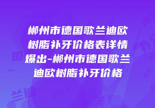 郴州市德国歌兰迪欧树脂补牙价格表详情爆出-郴州市德国歌兰迪欧树脂补牙价格