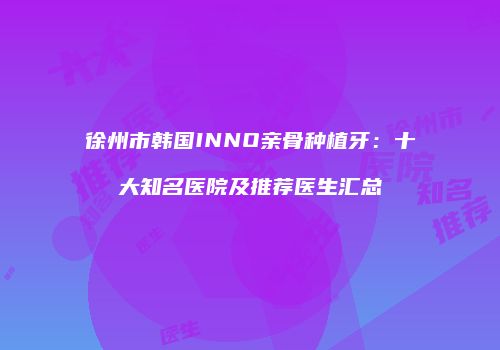 徐州市韩国INNO亲骨种植牙：十大知名医院及推荐医生汇总