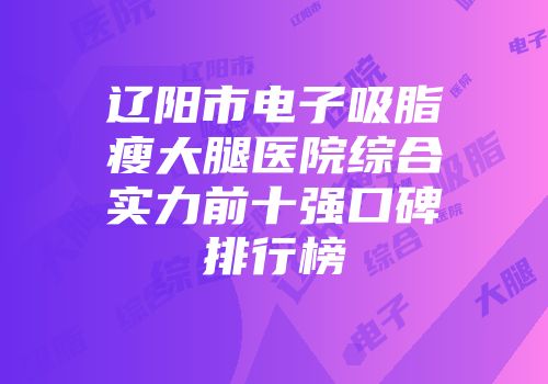 辽阳市电子吸脂瘦大腿医院综合实力前十强口碑排行榜