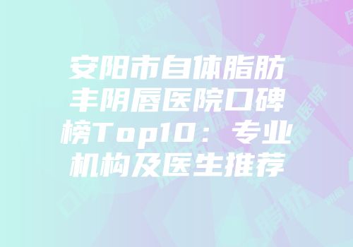 安阳市自体脂肪丰阴唇医院口碑榜Top10：专业机构及医生推荐