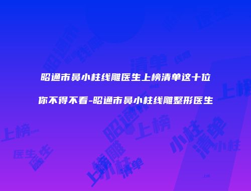 昭通市鼻小柱线雕医生上榜清单这十位你不得不看-昭通市鼻小柱线雕整形医生