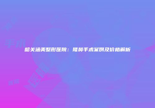 韶关涵美整形医院：隆鼻手术案例及价格解析