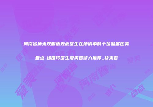 河南省纳米双眼皮无痕医生在榜清单前十位知名医美盘点-杨建玲医生爱美者倾力推荐_快来看
