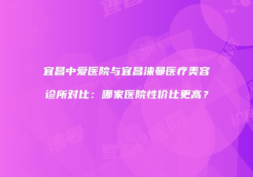 宜昌中爱医院与宜昌涞曼医疗美容诊所对比：哪家医院性价比更高？