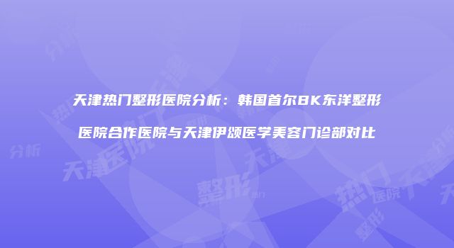 天津热门整形医院分析：韩国首尔BK东洋整形医院合作医院与天津伊颂医学美容门诊部对比