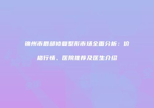 锦州市唇部修复整形市场全面分析：价格行情、医院推荐及医生介绍