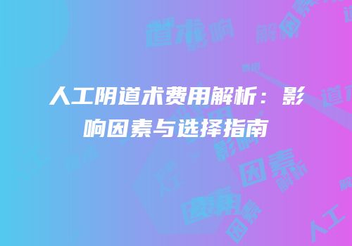 人工阴道术费用解析：影响因素与选择指南