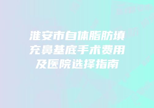 淮安市自体脂肪填充鼻基底手术费用及医院选择指南