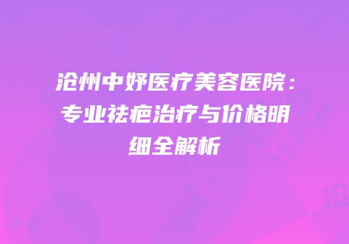 沧州中妤医疗美容医院：专业祛疤治疗与价格明细全解析