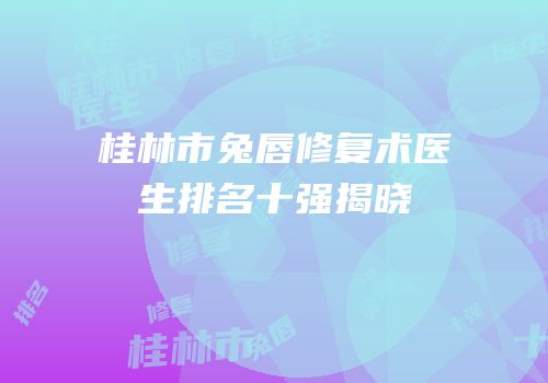 桂林市兔唇修复术医生排名十强揭晓