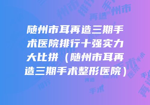 随州市耳再造三期手术医院排行十强实力大比拼（随州市耳再造三期手术整形医院）